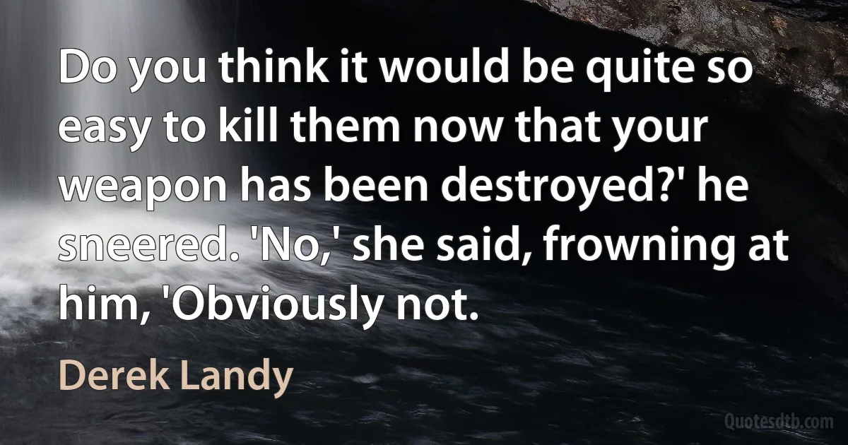 Do you think it would be quite so easy to kill them now that your weapon has been destroyed?' he sneered. 'No,' she said, frowning at him, 'Obviously not. (Derek Landy)