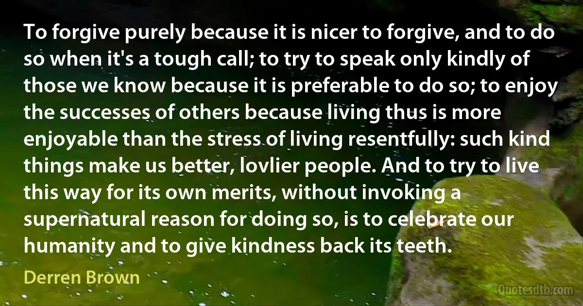 To forgive purely because it is nicer to forgive, and to do so when it's a tough call; to try to speak only kindly of those we know because it is preferable to do so; to enjoy the successes of others because living thus is more enjoyable than the stress of living resentfully: such kind things make us better, lovlier people. And to try to live this way for its own merits, without invoking a supernatural reason for doing so, is to celebrate our humanity and to give kindness back its teeth. (Derren Brown)