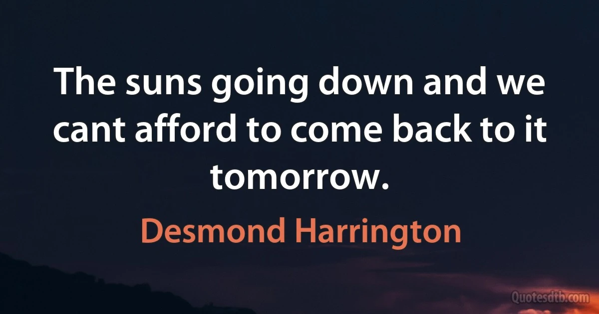 The suns going down and we cant afford to come back to it tomorrow. (Desmond Harrington)