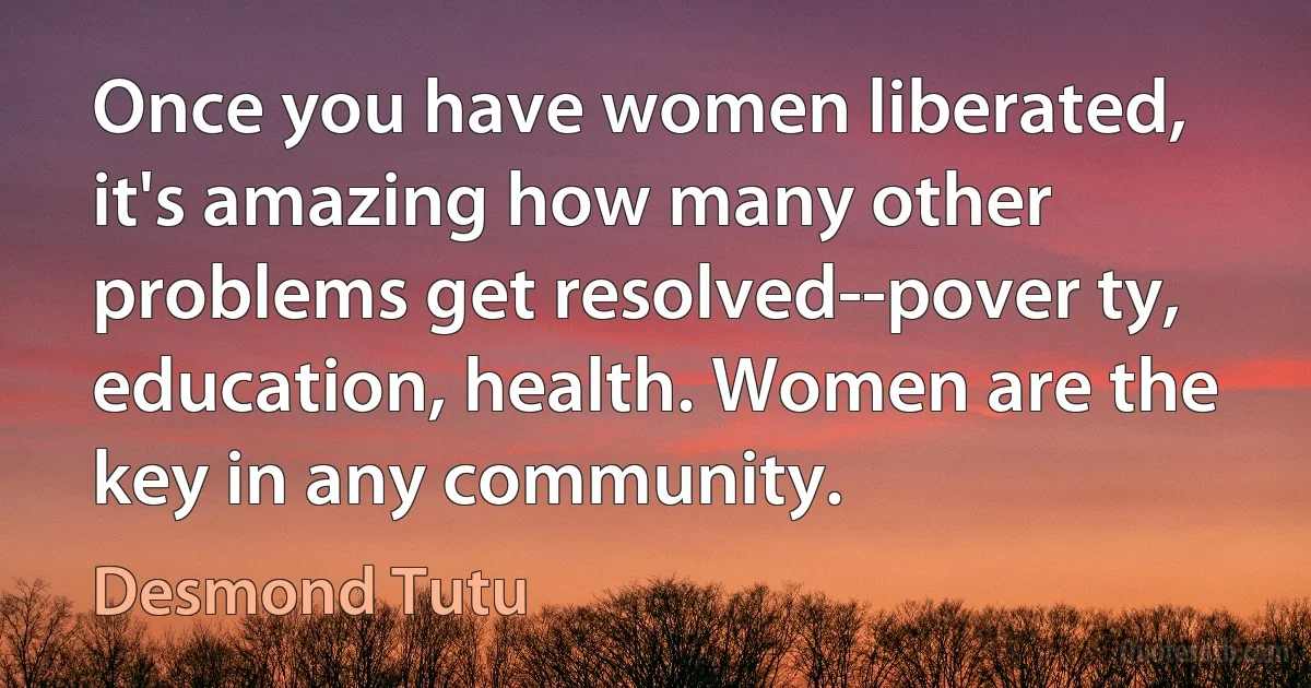 Once you have women liberated, it's amazing how many other problems get resolved--pover ty, education, health. Women are the key in any community. (Desmond Tutu)