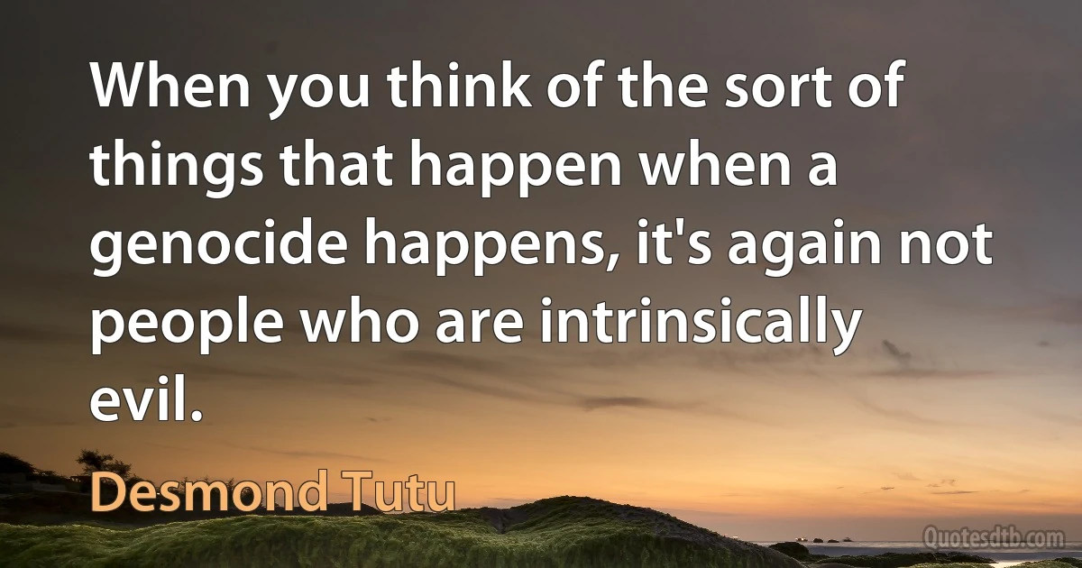 When you think of the sort of things that happen when a genocide happens, it's again not people who are intrinsically evil. (Desmond Tutu)