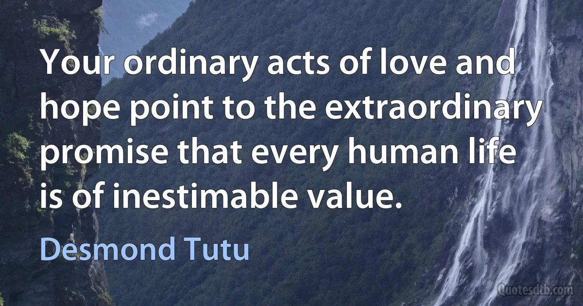 Your ordinary acts of love and hope point to the extraordinary promise that every human life is of inestimable value. (Desmond Tutu)