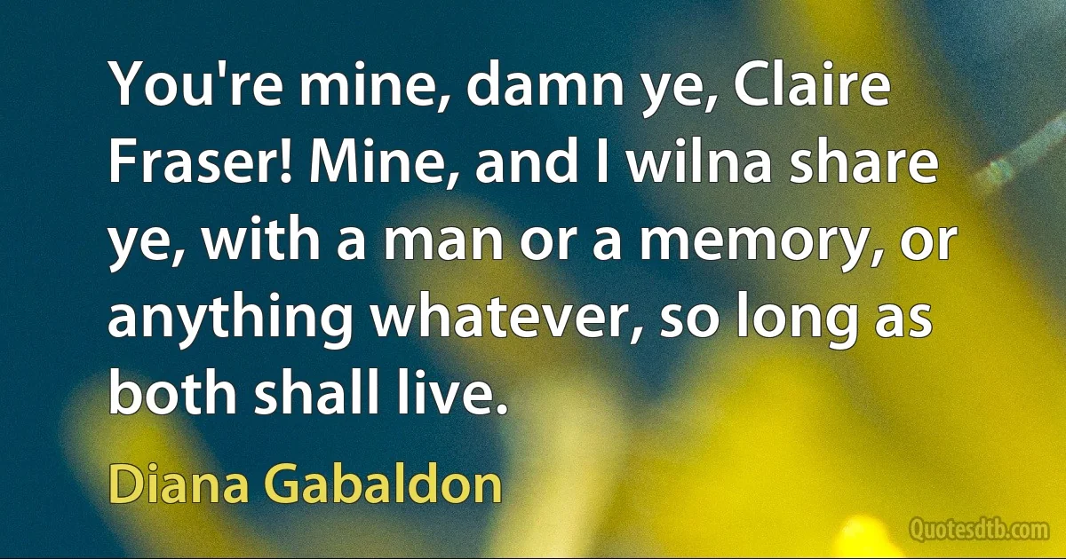 You're mine, damn ye, Claire Fraser! Mine, and I wilna share ye, with a man or a memory, or anything whatever, so long as both shall live. (Diana Gabaldon)