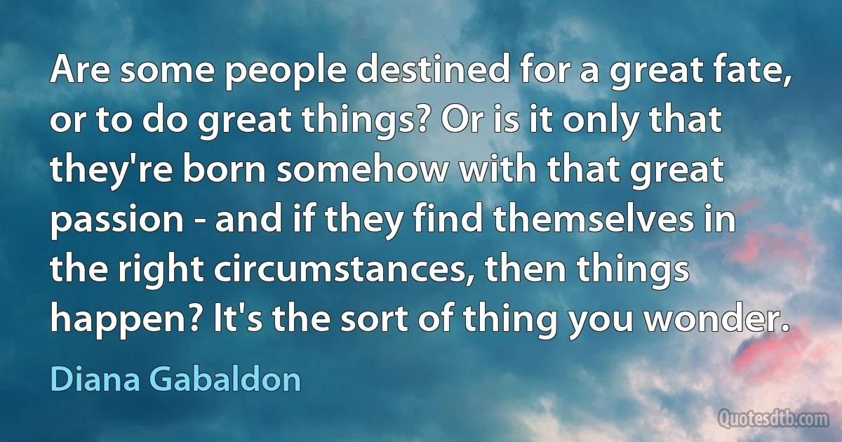 Are some people destined for a great fate, or to do great things? Or is it only that they're born somehow with that great passion - and if they find themselves in the right circumstances, then things happen? It's the sort of thing you wonder. (Diana Gabaldon)