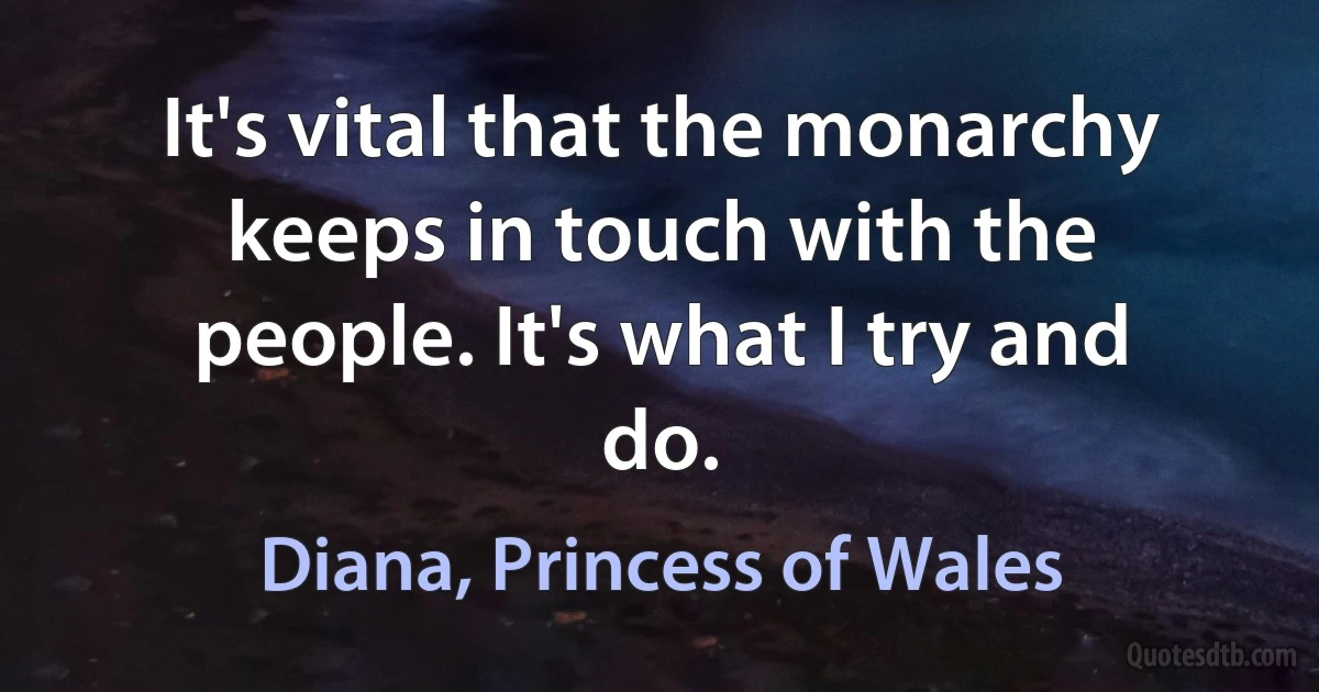 It's vital that the monarchy keeps in touch with the people. It's what I try and do. (Diana, Princess of Wales)