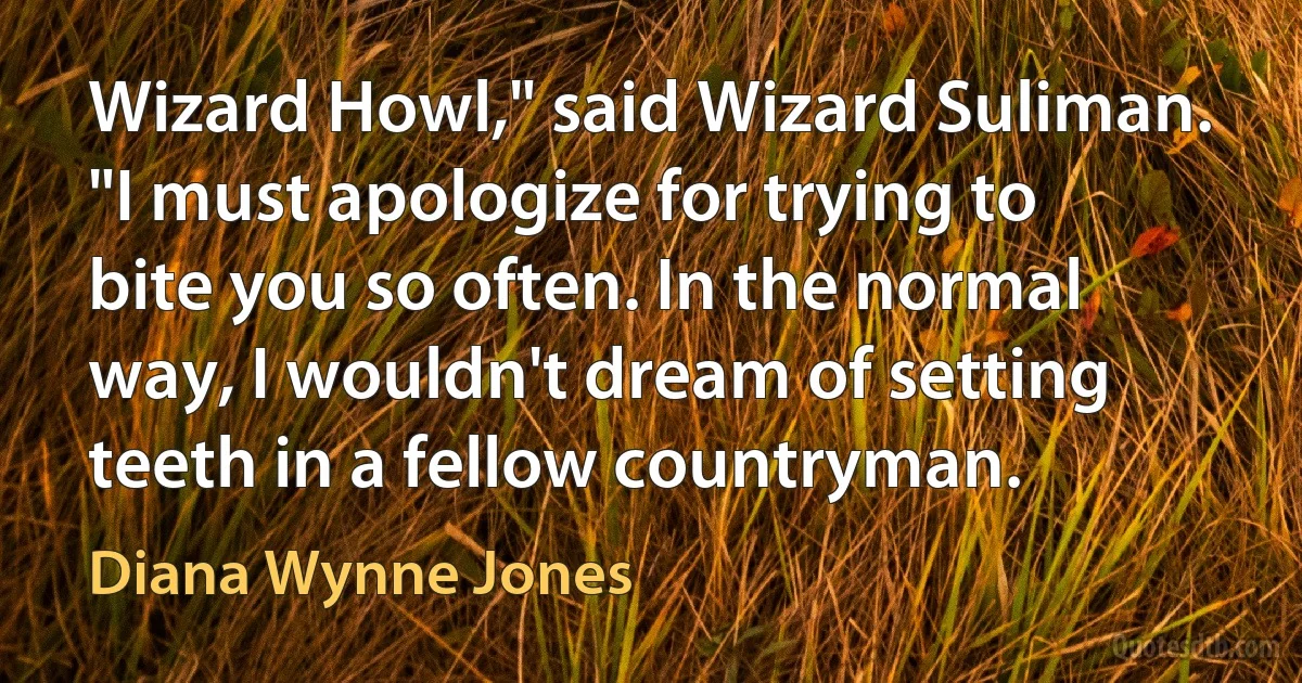 Wizard Howl," said Wizard Suliman. "I must apologize for trying to bite you so often. In the normal way, I wouldn't dream of setting teeth in a fellow countryman. (Diana Wynne Jones)