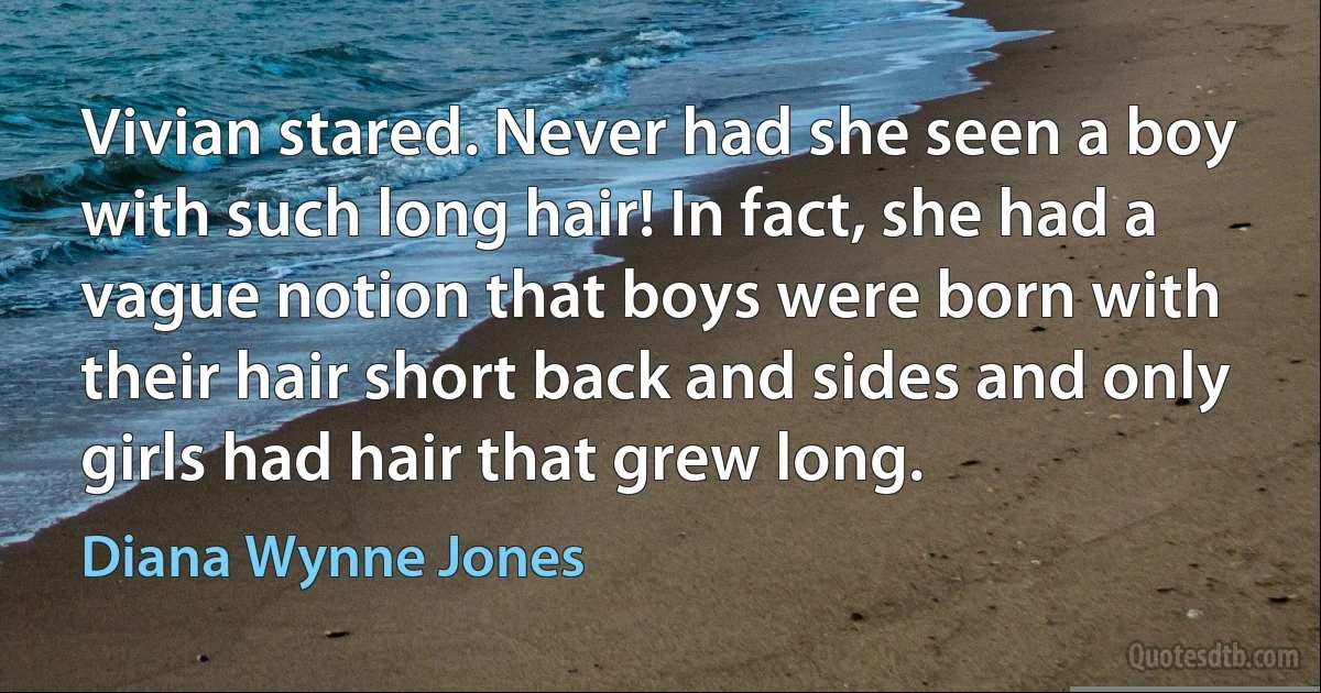 Vivian stared. Never had she seen a boy with such long hair! In fact, she had a vague notion that boys were born with their hair short back and sides and only girls had hair that grew long. (Diana Wynne Jones)