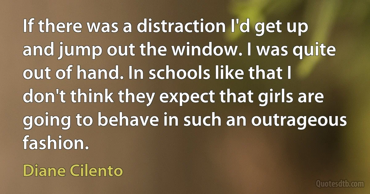 If there was a distraction I'd get up and jump out the window. I was quite out of hand. In schools like that I don't think they expect that girls are going to behave in such an outrageous fashion. (Diane Cilento)