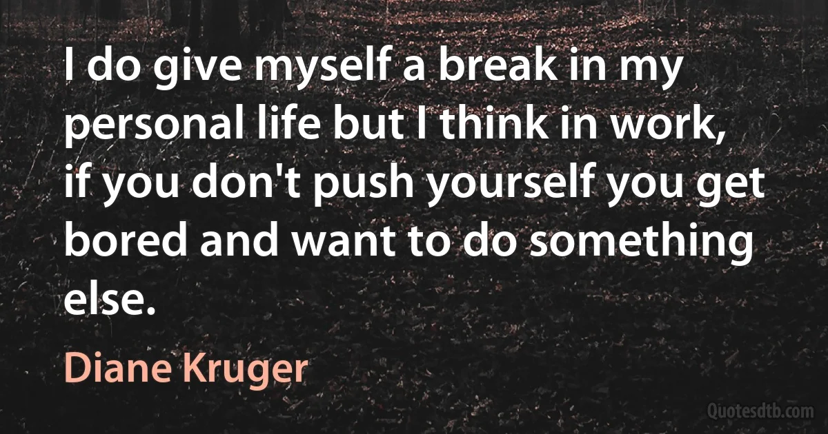 I do give myself a break in my personal life but I think in work, if you don't push yourself you get bored and want to do something else. (Diane Kruger)