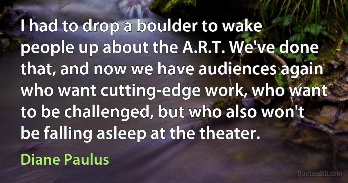 I had to drop a boulder to wake people up about the A.R.T. We've done that, and now we have audiences again who want cutting-edge work, who want to be challenged, but who also won't be falling asleep at the theater. (Diane Paulus)