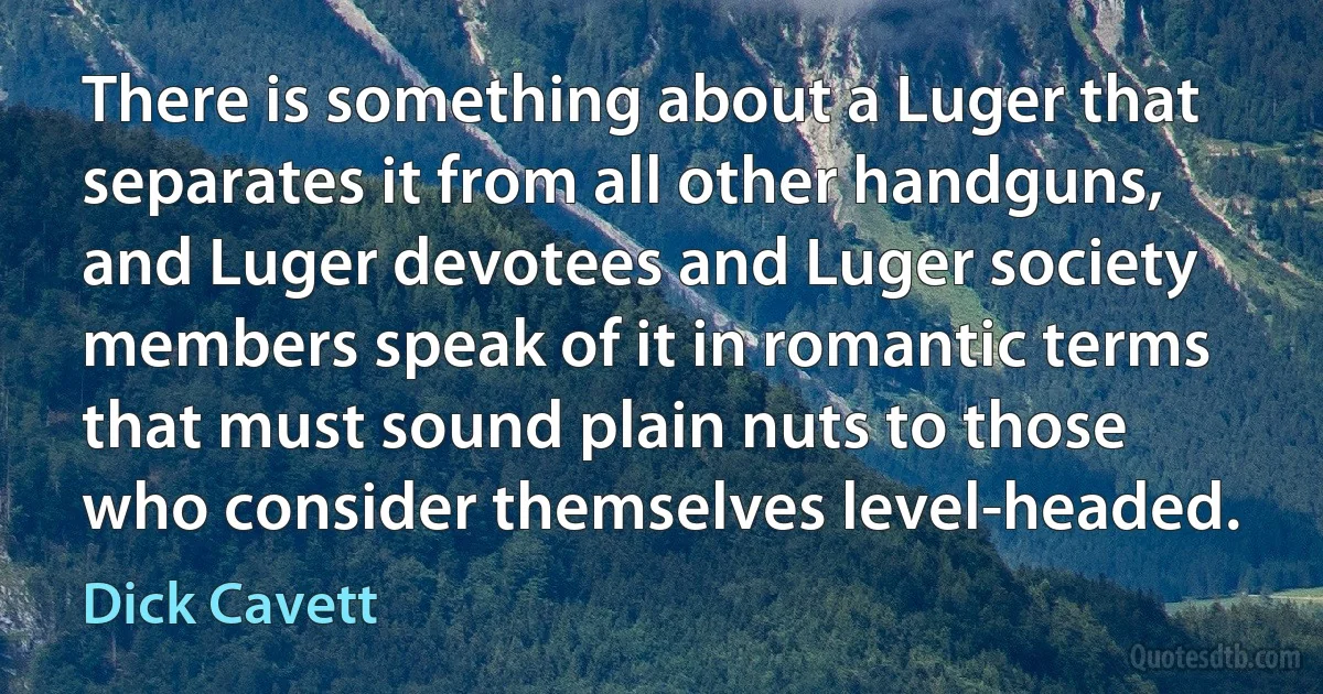 There is something about a Luger that separates it from all other handguns, and Luger devotees and Luger society members speak of it in romantic terms that must sound plain nuts to those who consider themselves level-headed. (Dick Cavett)