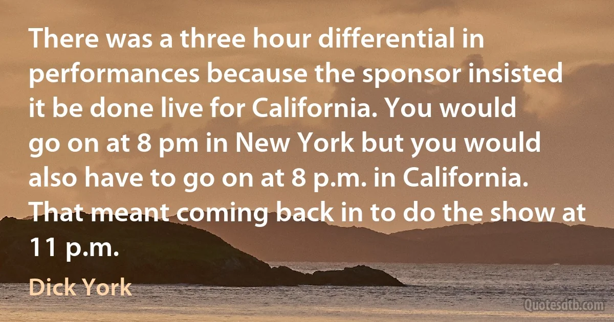 There was a three hour differential in performances because the sponsor insisted it be done live for California. You would go on at 8 pm in New York but you would also have to go on at 8 p.m. in California. That meant coming back in to do the show at 11 p.m. (Dick York)