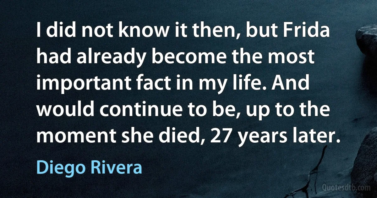 I did not know it then, but Frida had already become the most important fact in my life. And would continue to be, up to the moment she died, 27 years later. (Diego Rivera)