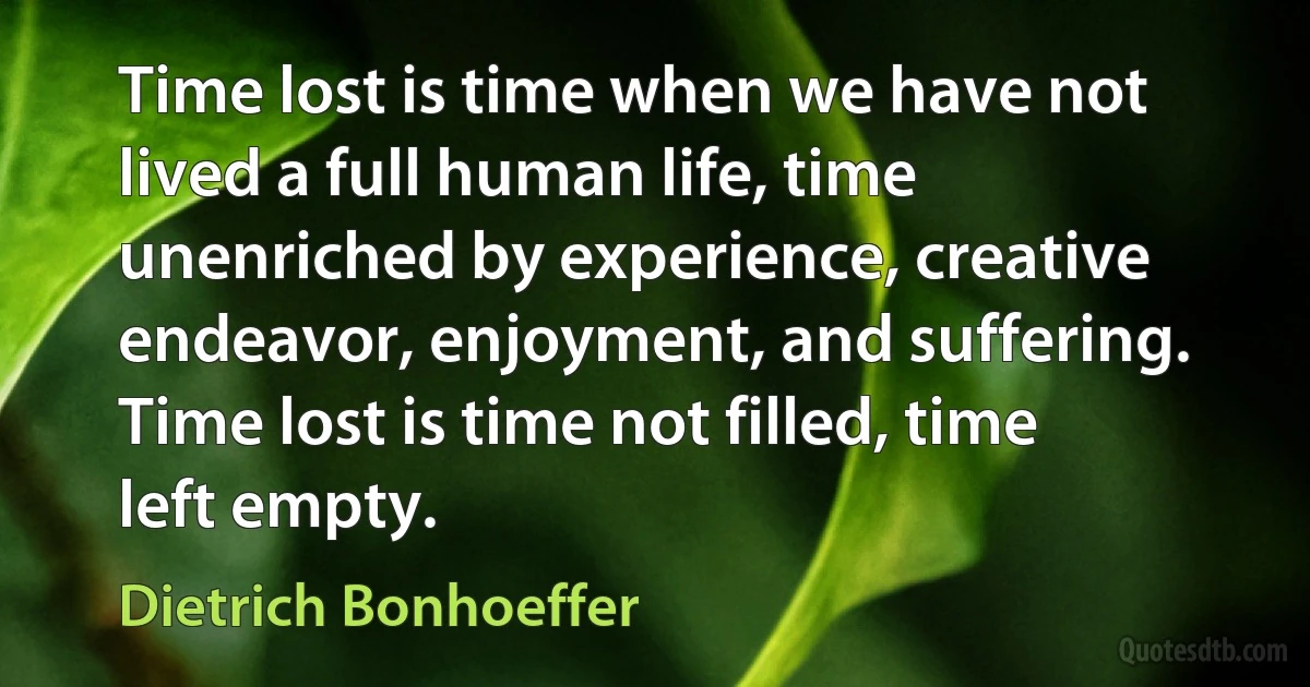 Time lost is time when we have not lived a full human life, time unenriched by experience, creative endeavor, enjoyment, and suffering. Time lost is time not filled, time left empty. (Dietrich Bonhoeffer)