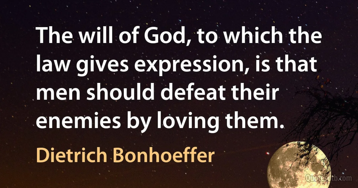 The will of God, to which the law gives expression, is that men should defeat their enemies by loving them. (Dietrich Bonhoeffer)