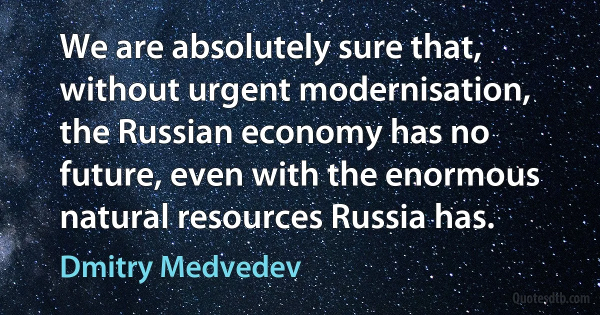 We are absolutely sure that, without urgent modernisation, the Russian economy has no future, even with the enormous natural resources Russia has. (Dmitry Medvedev)