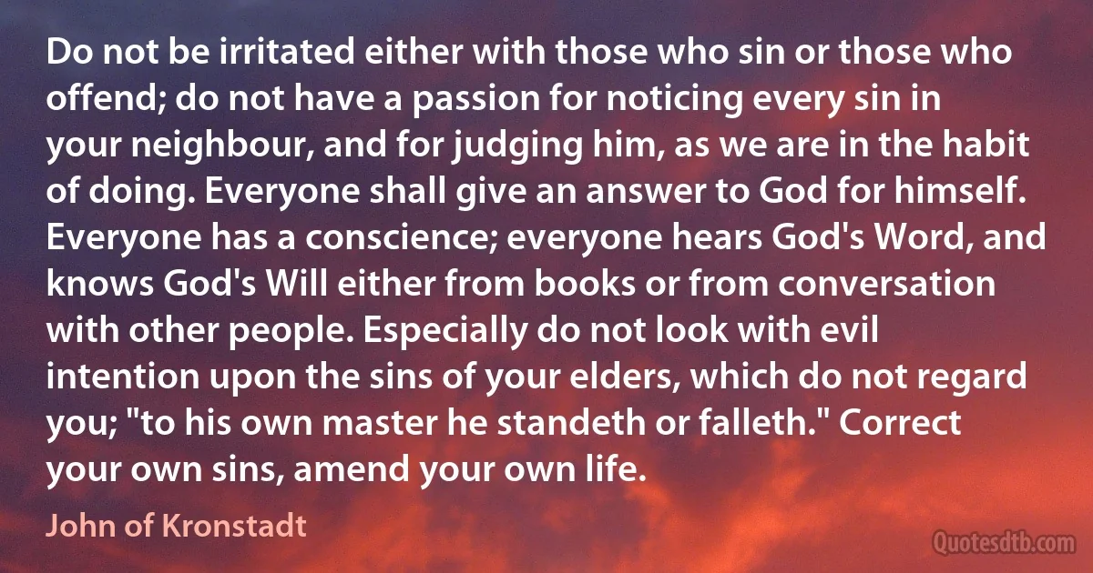 Do not be irritated either with those who sin or those who offend; do not have a passion for noticing every sin in your neighbour, and for judging him, as we are in the habit of doing. Everyone shall give an answer to God for himself. Everyone has a conscience; everyone hears God's Word, and knows God's Will either from books or from conversation with other people. Especially do not look with evil intention upon the sins of your elders, which do not regard you; "to his own master he standeth or falleth." Correct your own sins, amend your own life. (John of Kronstadt)