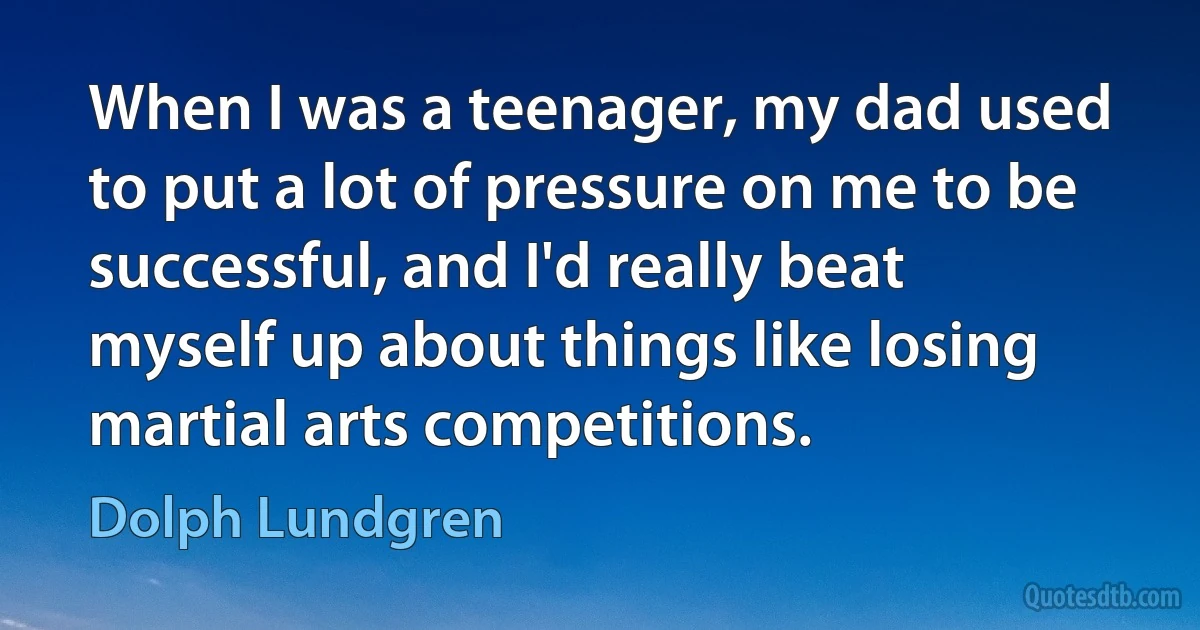 When I was a teenager, my dad used to put a lot of pressure on me to be successful, and I'd really beat myself up about things like losing martial arts competitions. (Dolph Lundgren)