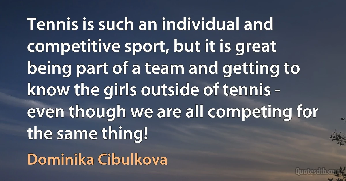 Tennis is such an individual and competitive sport, but it is great being part of a team and getting to know the girls outside of tennis - even though we are all competing for the same thing! (Dominika Cibulkova)