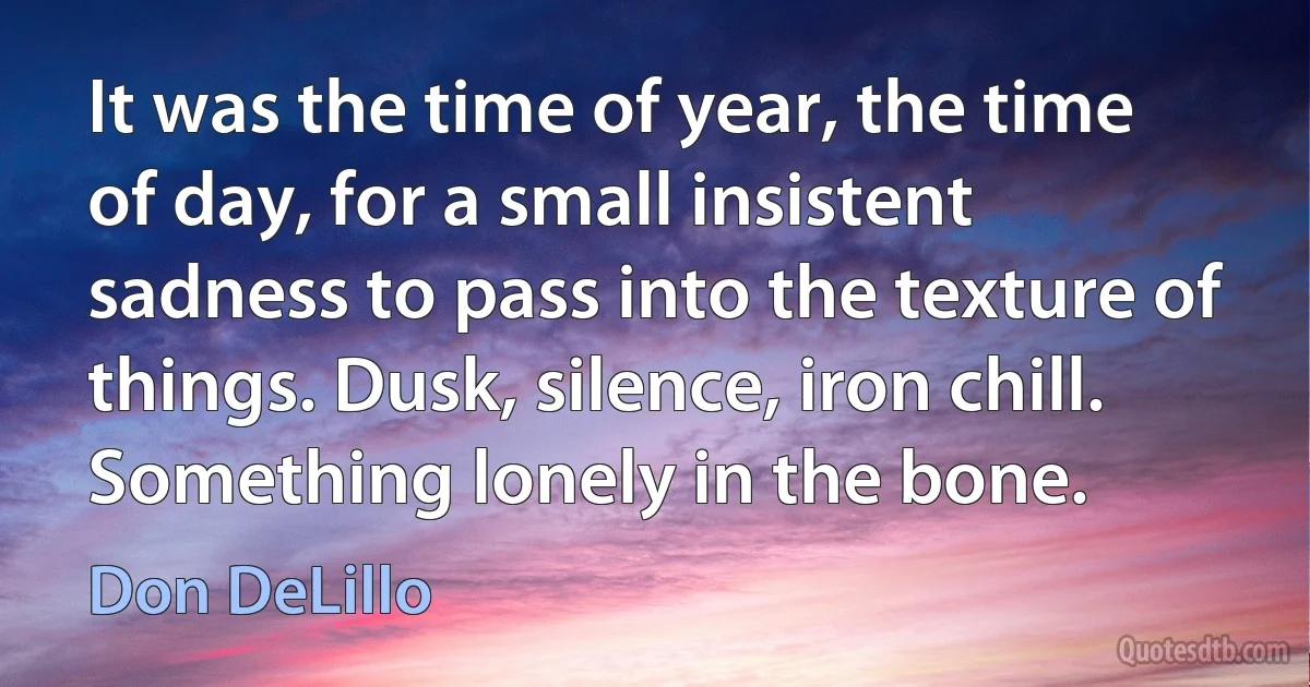 It was the time of year, the time of day, for a small insistent sadness to pass into the texture of things. Dusk, silence, iron chill. Something lonely in the bone. (Don DeLillo)