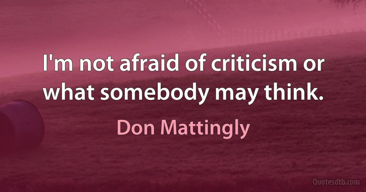 I'm not afraid of criticism or what somebody may think. (Don Mattingly)