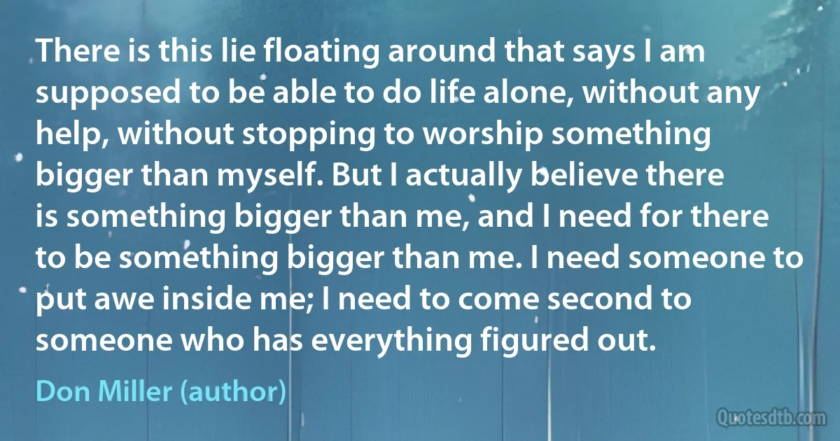 There is this lie floating around that says I am supposed to be able to do life alone, without any help, without stopping to worship something bigger than myself. But I actually believe there is something bigger than me, and I need for there to be something bigger than me. I need someone to put awe inside me; I need to come second to someone who has everything figured out. (Don Miller (author))