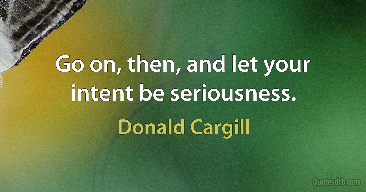 Go on, then, and let your intent be seriousness. (Donald Cargill)