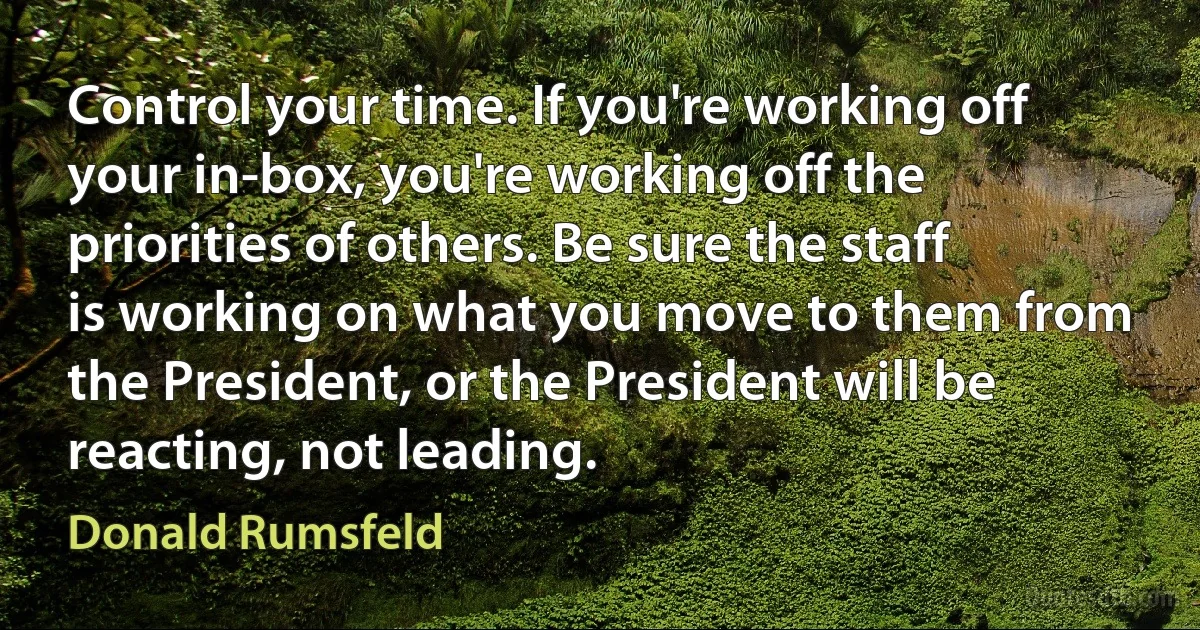 Control your time. If you're working off your in-box, you're working off the priorities of others. Be sure the staff is working on what you move to them from the President, or the President will be reacting, not leading. (Donald Rumsfeld)