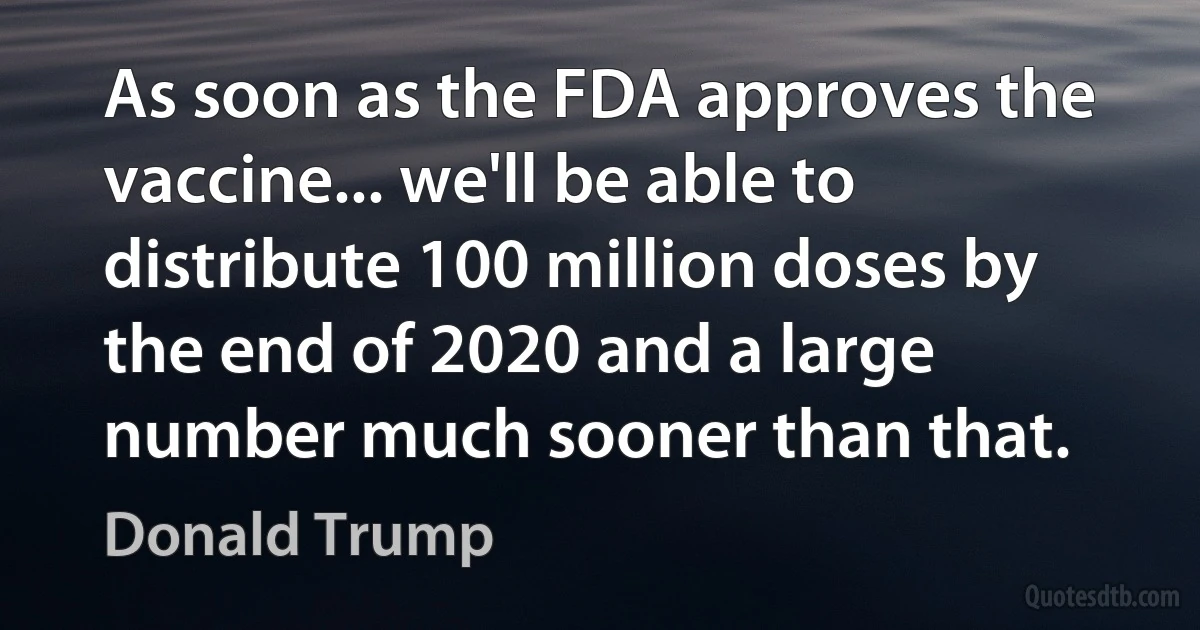 As soon as the FDA approves the vaccine... we'll be able to distribute 100 million doses by the end of 2020 and a large number much sooner than that. (Donald Trump)