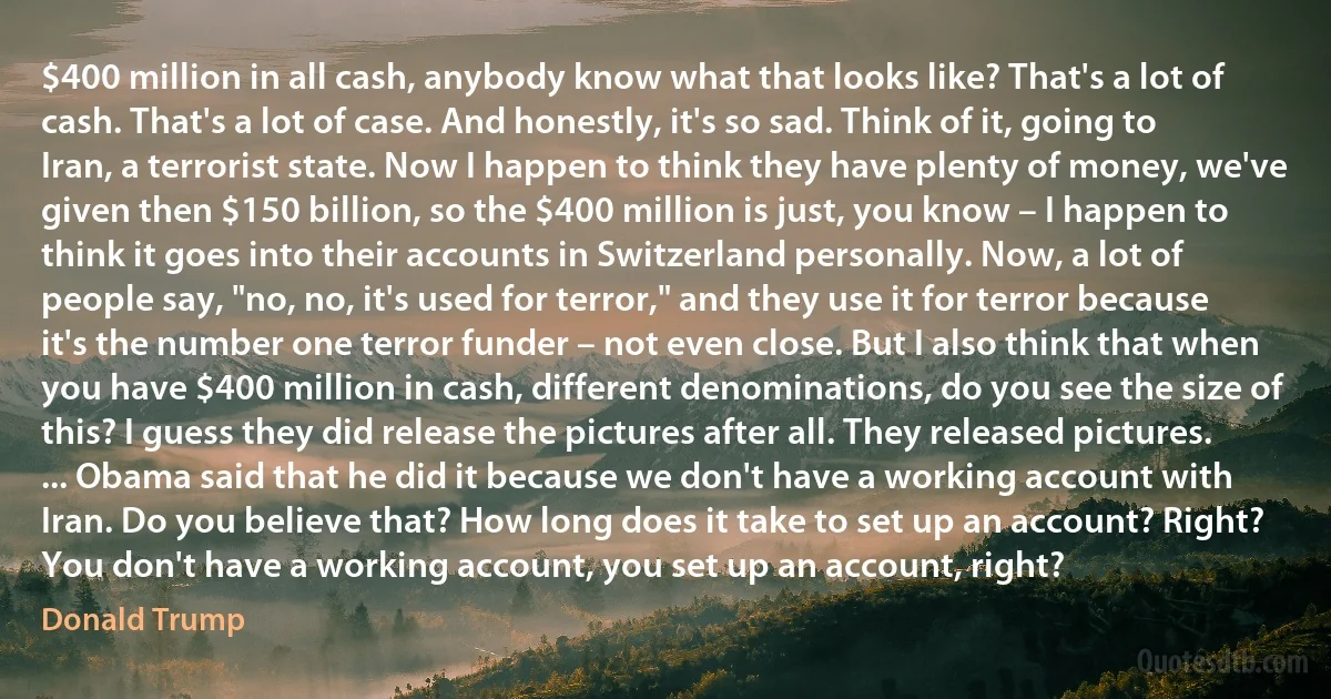 $400 million in all cash, anybody know what that looks like? That's a lot of cash. That's a lot of case. And honestly, it's so sad. Think of it, going to Iran, a terrorist state. Now I happen to think they have plenty of money, we've given then $150 billion, so the $400 million is just, you know – I happen to think it goes into their accounts in Switzerland personally. Now, a lot of people say, "no, no, it's used for terror," and they use it for terror because it's the number one terror funder – not even close. But I also think that when you have $400 million in cash, different denominations, do you see the size of this? I guess they did release the pictures after all. They released pictures. ... Obama said that he did it because we don't have a working account with Iran. Do you believe that? How long does it take to set up an account? Right? You don't have a working account, you set up an account, right? (Donald Trump)