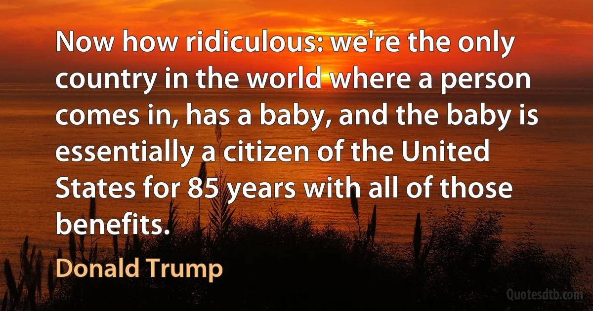 Now how ridiculous: we're the only country in the world where a person comes in, has a baby, and the baby is essentially a citizen of the United States for 85 years with all of those benefits. (Donald Trump)