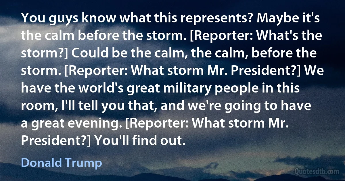 You guys know what this represents? Maybe it's the calm before the storm. [Reporter: What's the storm?] Could be the calm, the calm, before the storm. [Reporter: What storm Mr. President?] We have the world's great military people in this room, I'll tell you that, and we're going to have a great evening. [Reporter: What storm Mr. President?] You'll find out. (Donald Trump)