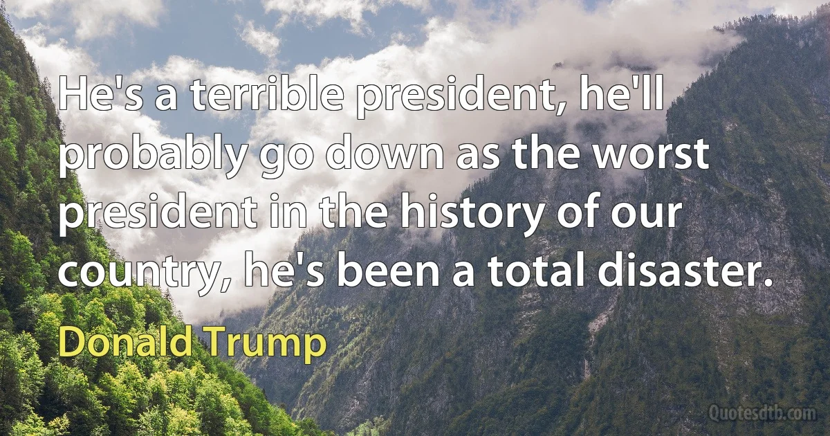 He's a terrible president, he'll probably go down as the worst president in the history of our country, he's been a total disaster. (Donald Trump)