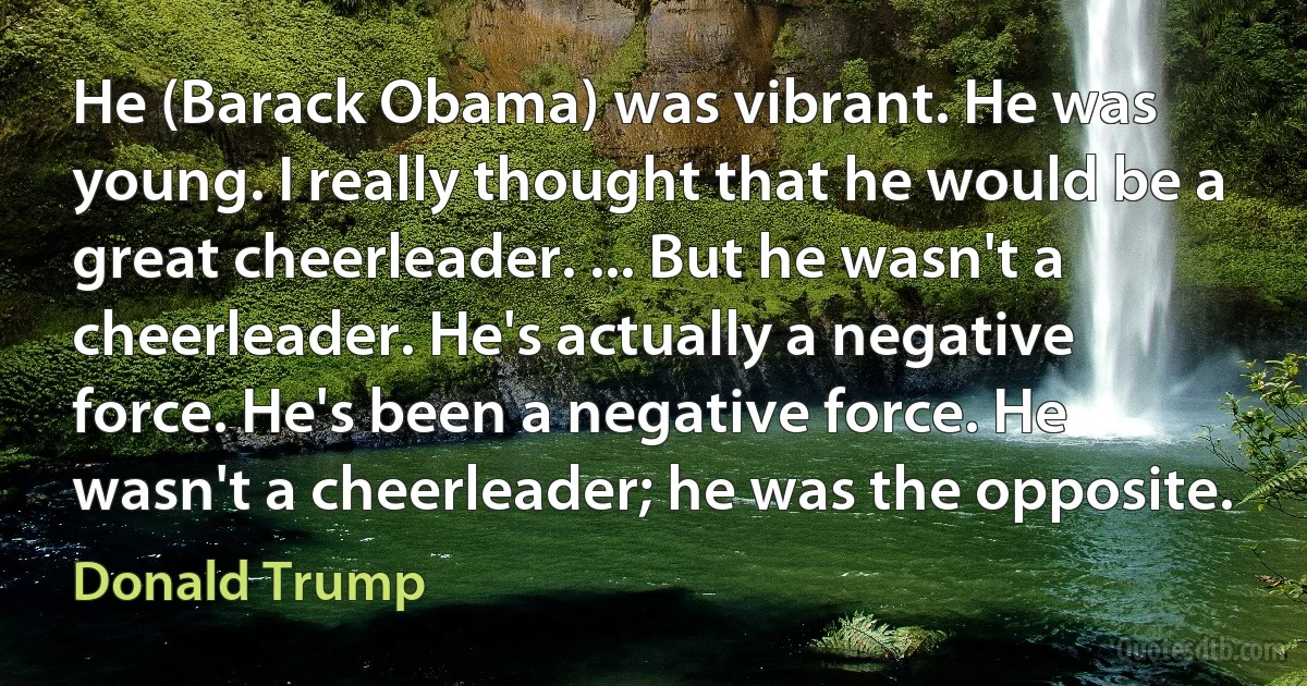 He (Barack Obama) was vibrant. He was young. I really thought that he would be a great cheerleader. ... But he wasn't a cheerleader. He's actually a negative force. He's been a negative force. He wasn't a cheerleader; he was the opposite. (Donald Trump)