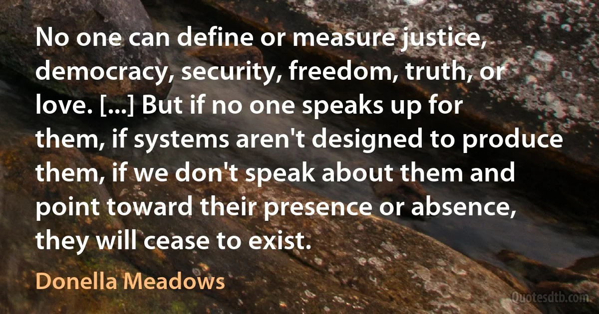 No one can define or measure justice, democracy, security, freedom, truth, or love. [...] But if no one speaks up for them, if systems aren't designed to produce them, if we don't speak about them and point toward their presence or absence, they will cease to exist. (Donella Meadows)