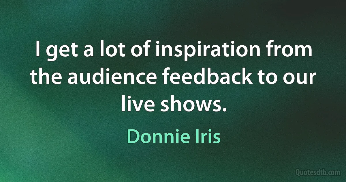 I get a lot of inspiration from the audience feedback to our live shows. (Donnie Iris)