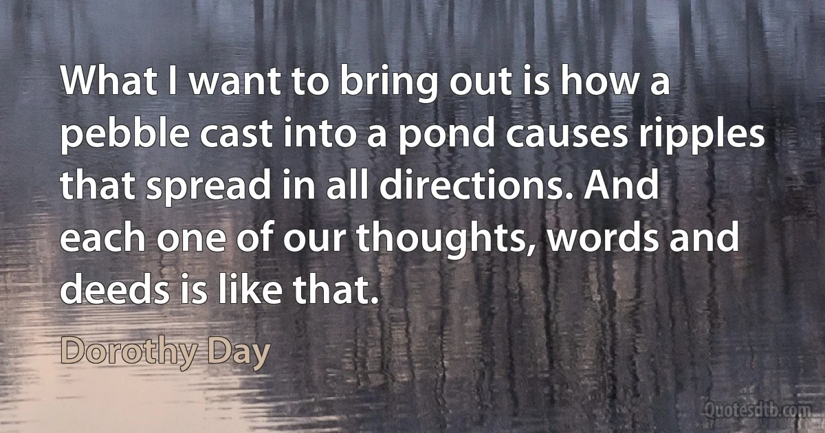 What I want to bring out is how a pebble cast into a pond causes ripples that spread in all directions. And each one of our thoughts, words and deeds is like that. (Dorothy Day)