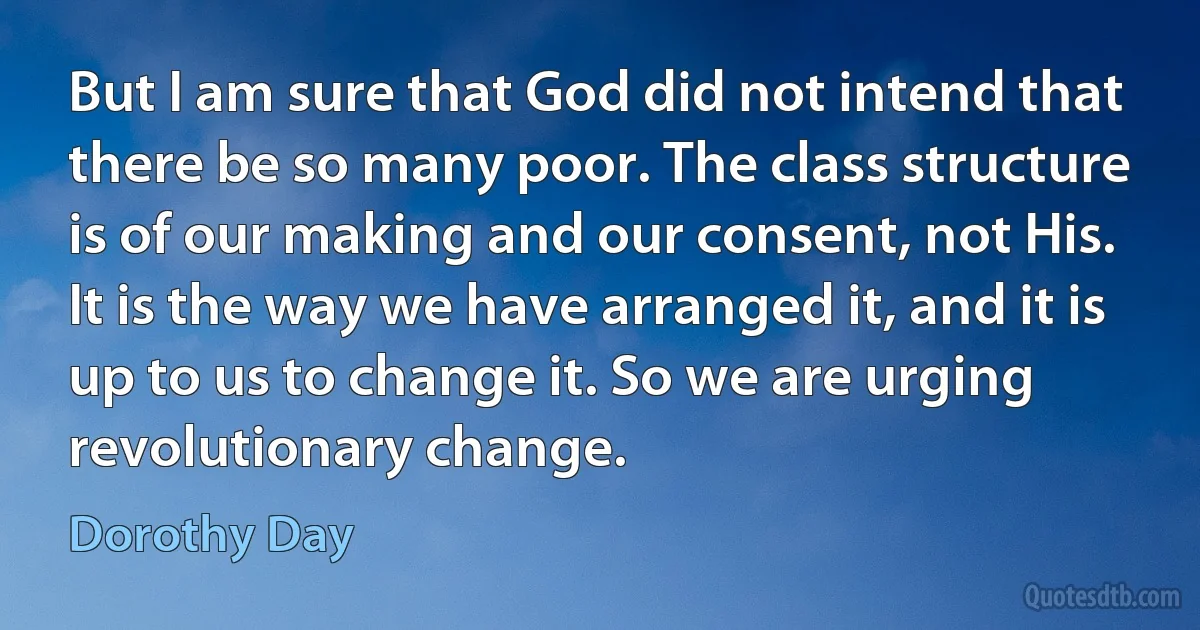 But I am sure that God did not intend that there be so many poor. The class structure is of our making and our consent, not His. It is the way we have arranged it, and it is up to us to change it. So we are urging revolutionary change. (Dorothy Day)