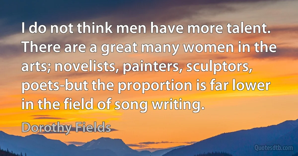 I do not think men have more talent. There are a great many women in the arts; novelists, painters, sculptors, poets-but the proportion is far lower in the field of song writing. (Dorothy Fields)