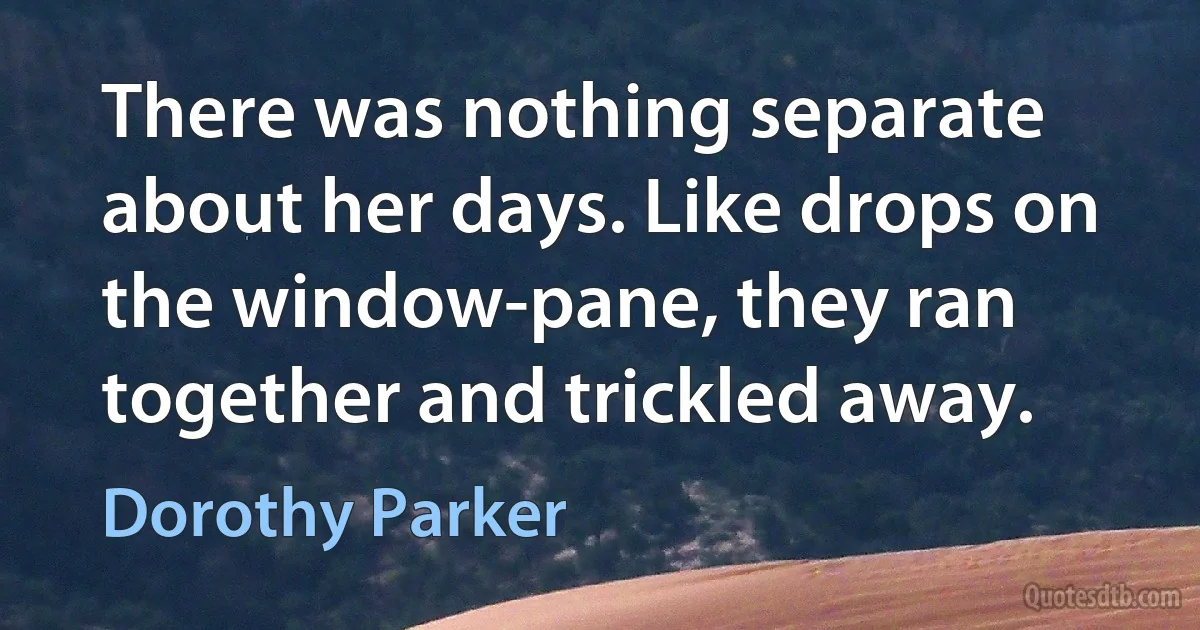 There was nothing separate about her days. Like drops on the window-pane, they ran together and trickled away. (Dorothy Parker)