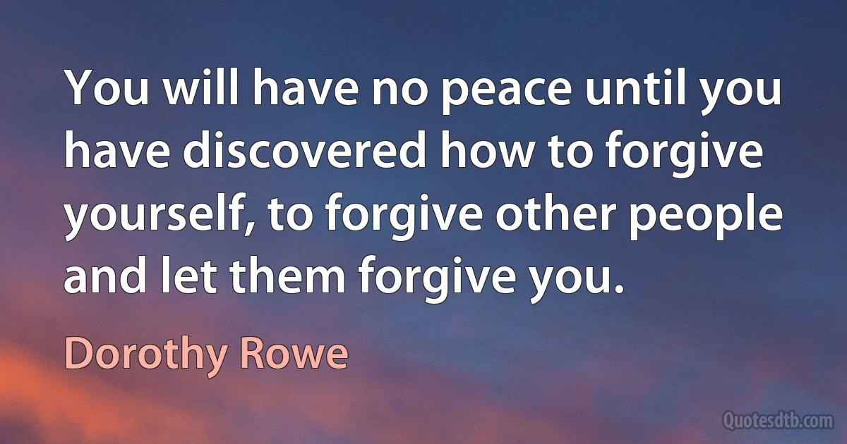 You will have no peace until you have discovered how to forgive yourself, to forgive other people and let them forgive you. (Dorothy Rowe)