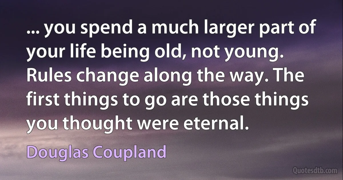 ... you spend a much larger part of your life being old, not young. Rules change along the way. The first things to go are those things you thought were eternal. (Douglas Coupland)