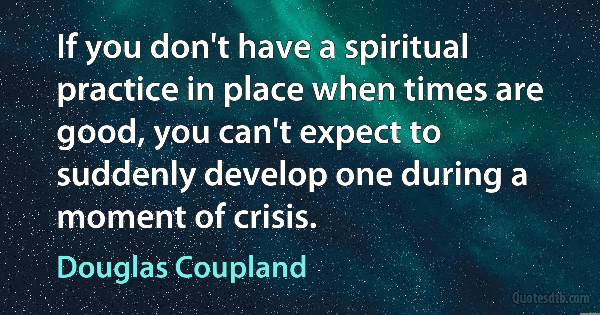 If you don't have a spiritual practice in place when times are good, you can't expect to suddenly develop one during a moment of crisis. (Douglas Coupland)