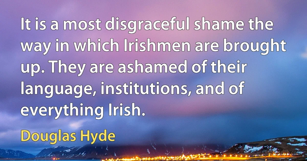 It is a most disgraceful shame the way in which Irishmen are brought up. They are ashamed of their language, institutions, and of everything Irish. (Douglas Hyde)