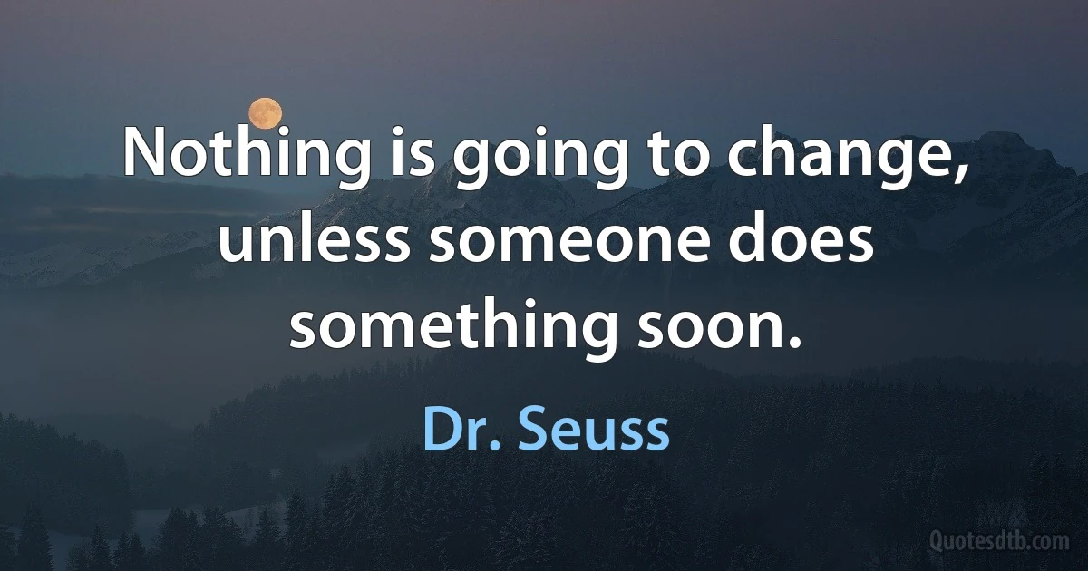 Nothing is going to change, unless someone does something soon. (Dr. Seuss)