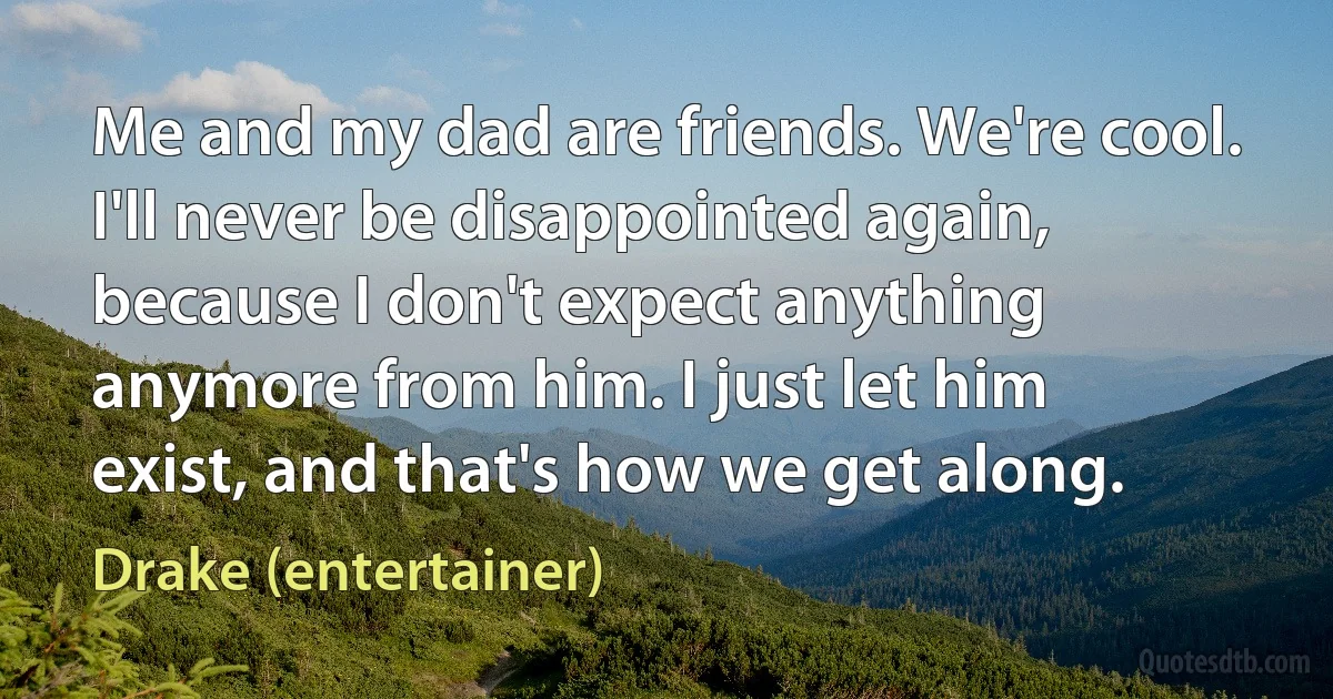 Me and my dad are friends. We're cool. I'll never be disappointed again, because I don't expect anything anymore from him. I just let him exist, and that's how we get along. (Drake (entertainer))