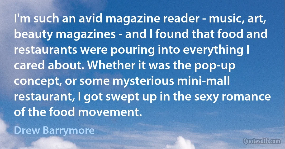 I'm such an avid magazine reader - music, art, beauty magazines - and I found that food and restaurants were pouring into everything I cared about. Whether it was the pop-up concept, or some mysterious mini-mall restaurant, I got swept up in the sexy romance of the food movement. (Drew Barrymore)