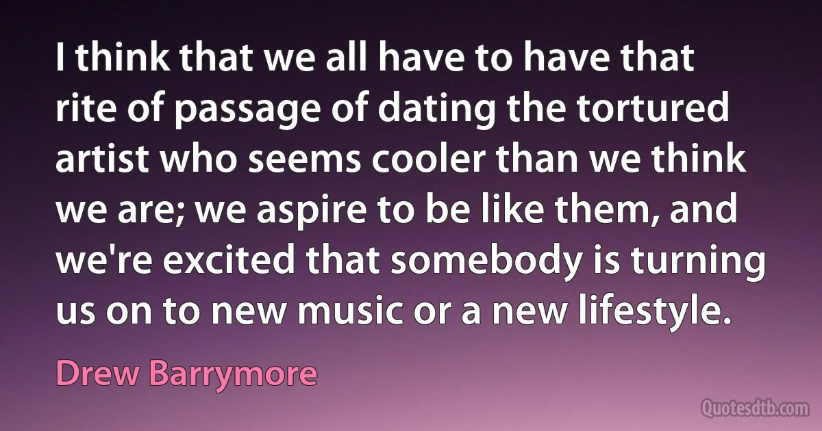 I think that we all have to have that rite of passage of dating the tortured artist who seems cooler than we think we are; we aspire to be like them, and we're excited that somebody is turning us on to new music or a new lifestyle. (Drew Barrymore)