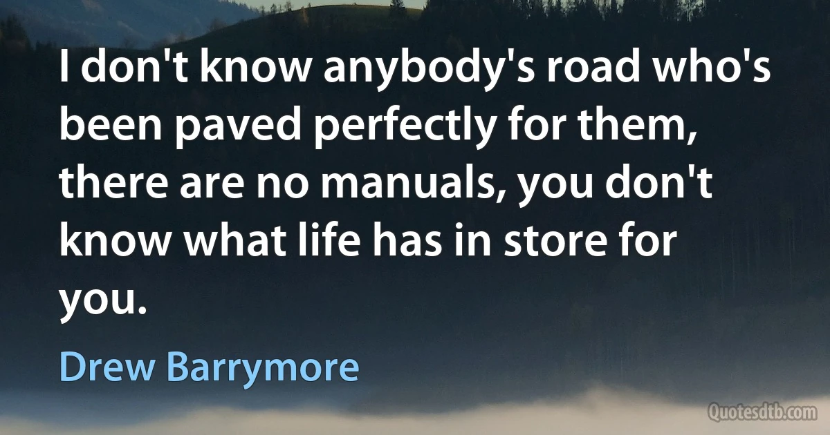 I don't know anybody's road who's been paved perfectly for them, there are no manuals, you don't know what life has in store for you. (Drew Barrymore)