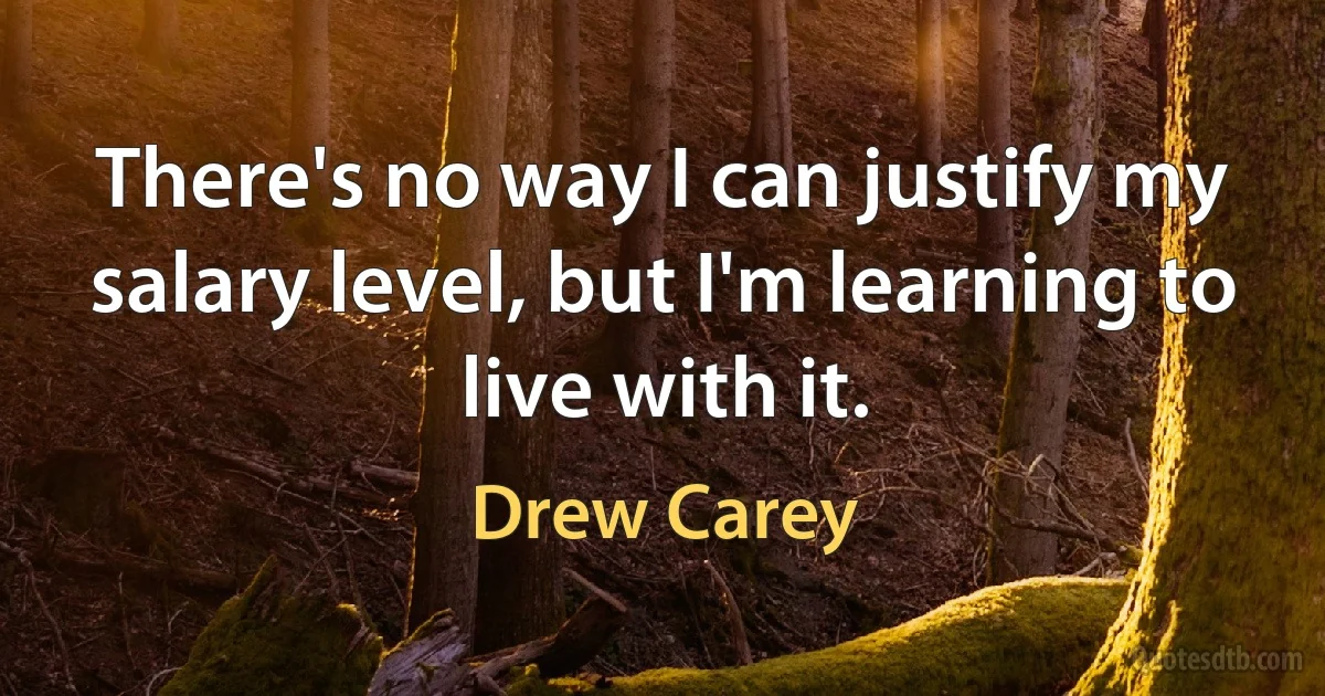 There's no way I can justify my salary level, but I'm learning to live with it. (Drew Carey)